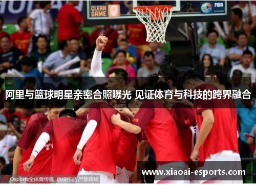 阿里与篮球明星亲密合照曝光 见证体育与科技的跨界融合
